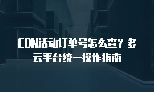 CDN活动订单号怎么查？多云平台统一操作指南