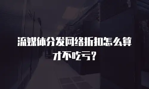 流媒体分发网络折扣怎么算才不吃亏？
