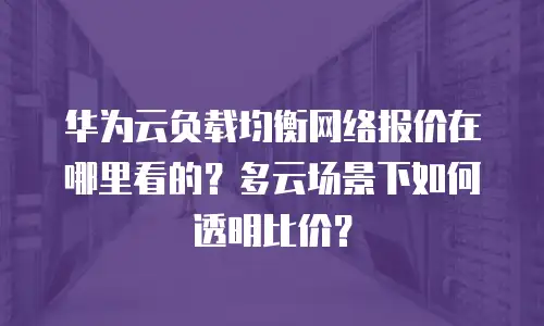 华为云负载均衡网络报价在哪里看的？多云场景下如何透明比价？