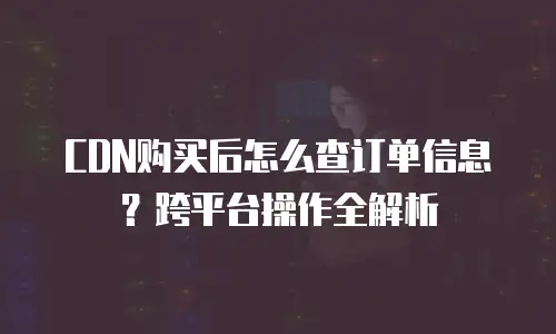CDN购买后怎么查订单信息？跨平台操作全解析