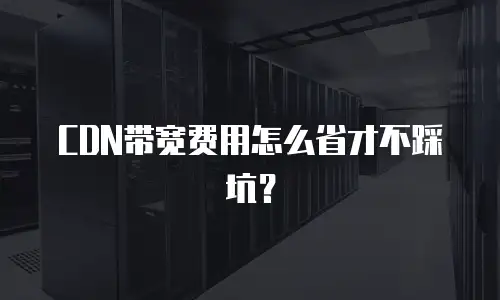 CDN带宽费用怎么省才不踩坑？
