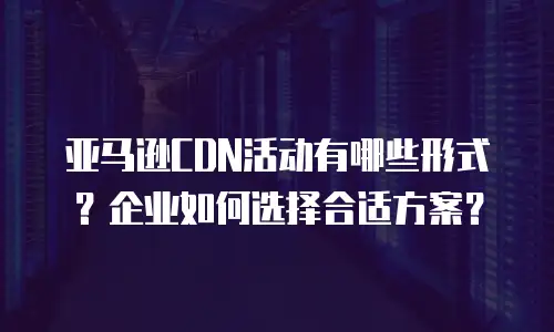 亚马逊CDN活动有哪些形式？企业如何选择合适方案？