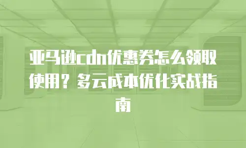 亚马逊cdn优惠券怎么领取使用？多云成本优化实战指南