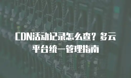 CDN活动记录怎么查？多云平台统一管理指南
