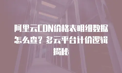 阿里云CDN价格表明细数据怎么查？多云平台计价逻辑揭秘