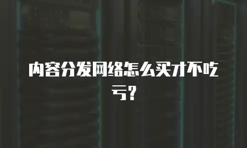 内容分发网络怎么买才不吃亏？