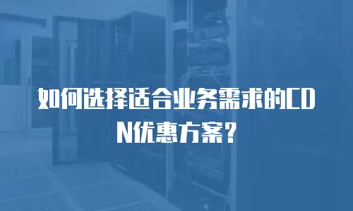 如何选择适合业务需求的CDN优惠方案？