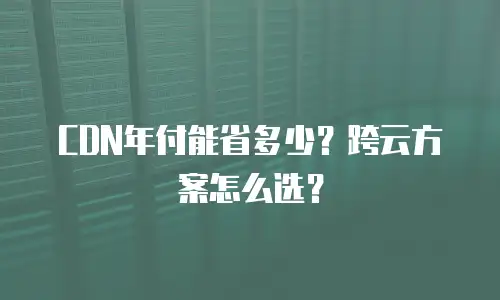 CDN年付能省多少？跨云方案怎么选？