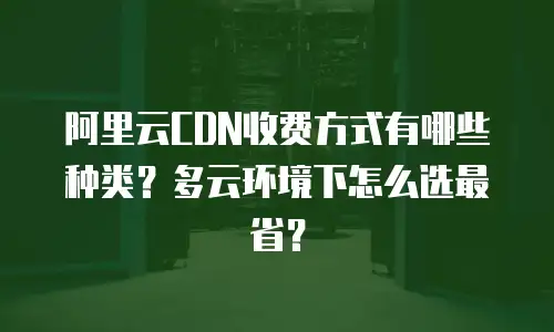 阿里云CDN收费方式有哪些种类？多云环境下怎么选最省？