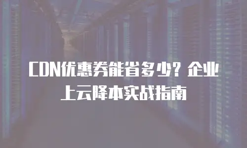CDN优惠券能省多少？企业上云降本实战指南