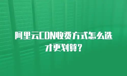 阿里云CDN收费方式怎么选才更划算？