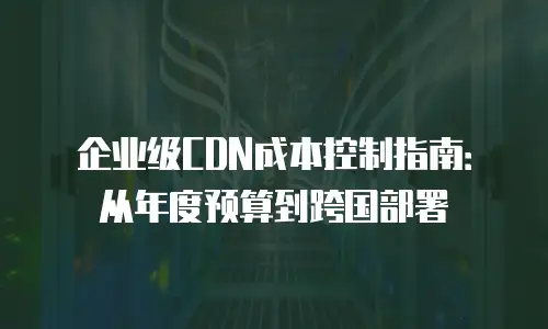 企业级CDN成本控制指南：从年度预算到跨国部署