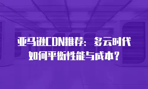 亚马逊CDN推荐：多云时代如何平衡性能与成本？