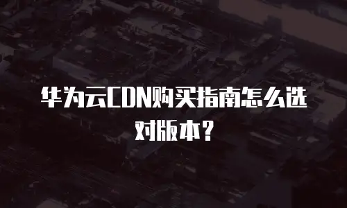 华为云CDN购买指南怎么选对版本？