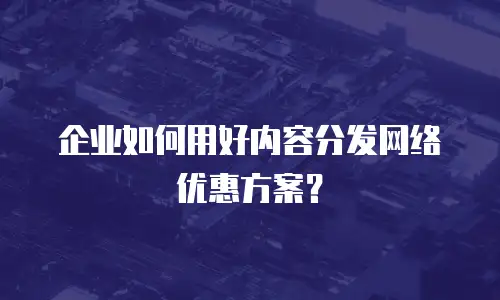 企业如何用好内容分发网络优惠方案？