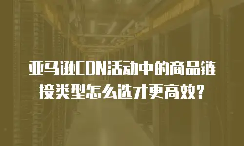 亚马逊CDN活动中的商品链接类型怎么选才更高效？