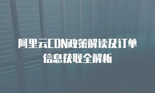 阿里云CDN政策解读及订单信息获取全解析