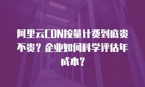 阿里云CDN按量计费到底贵不贵？企业如何科学评估年成本？