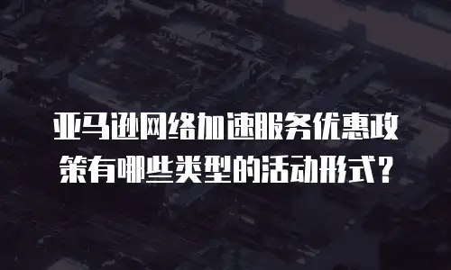 亚马逊网络加速服务优惠政策有哪些类型的活动形式？
