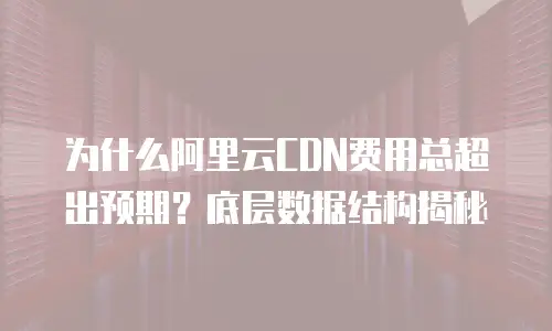 为什么阿里云CDN费用总超出预期？底层数据结构揭秘