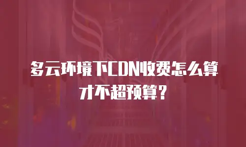 多云环境下CDN收费怎么算才不超预算？