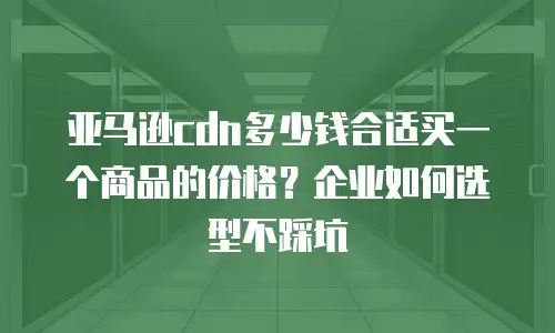 亚马逊cdn多少钱合适买一个商品的价格？企业如何选型不踩坑