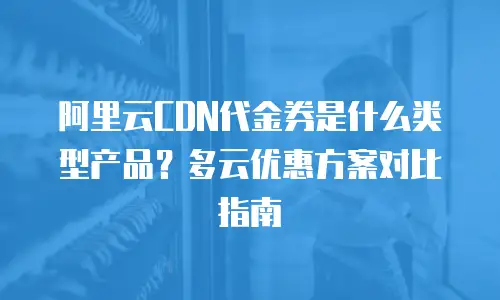 阿里云CDN代金券是什么类型产品？多云优惠方案对比指南