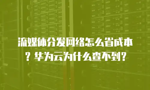 流媒体分发网络怎么省成本？华为云为什么查不到？