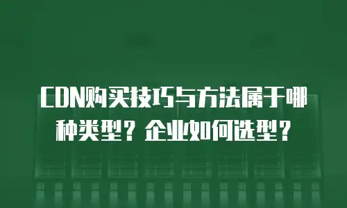 CDN购买技巧与方法属于哪种类型？企业如何选型？