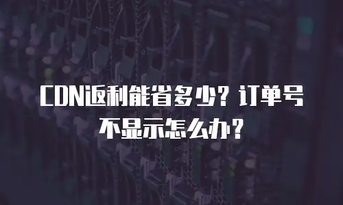 CDN返利能省多少？订单号不显示怎么办？
