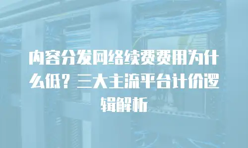 内容分发网络续费费用为什么低？三大主流平台计价逻辑解析