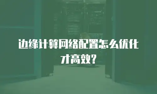 边缘计算网络配置怎么优化才高效？