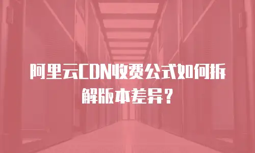 阿里云CDN收费公式如何拆解版本差异？