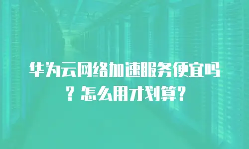 华为云网络加速服务便宜吗？怎么用才划算？
