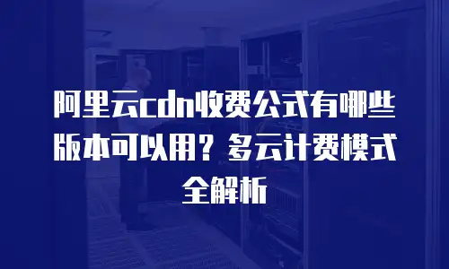 阿里云cdn收费公式有哪些版本可以用？多云计费模式全解析