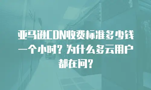 亚马逊CDN收费标准多少钱一个小时？为什么多云用户都在问？