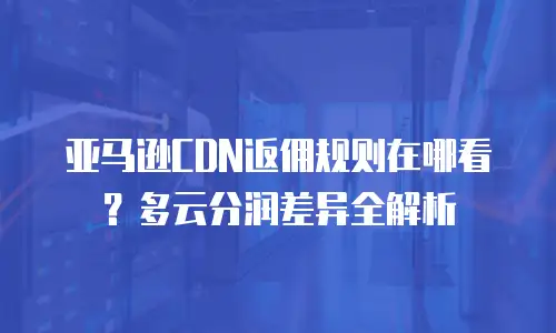 亚马逊CDN返佣规则在哪看？多云分润差异全解析