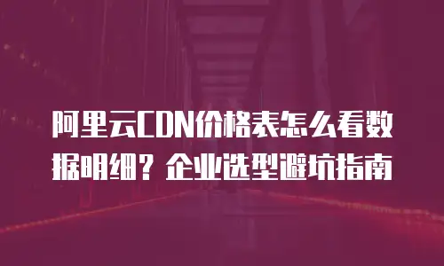 阿里云CDN价格表怎么看数据明细？企业选型避坑指南