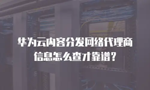 华为云内容分发网络代理商信息怎么查才靠谱？