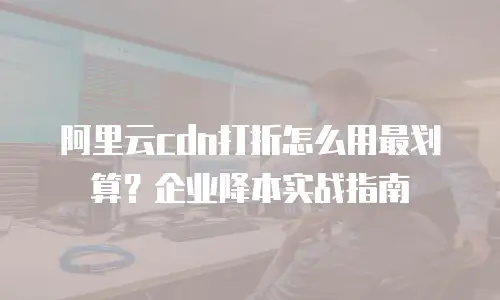 阿里云cdn打折怎么用最划算？企业降本实战指南