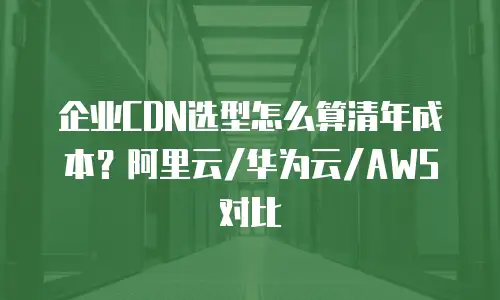 企业CDN选型怎么算清年成本？阿里云/华为云/AWS对比