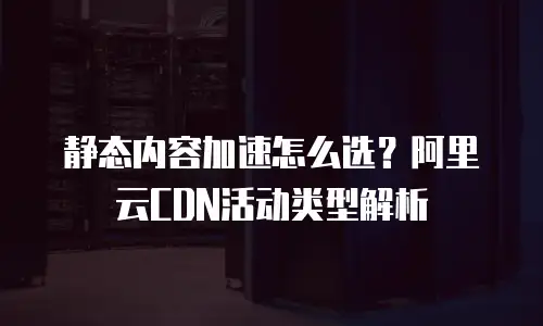 静态内容加速怎么选？阿里云CDN活动类型解析