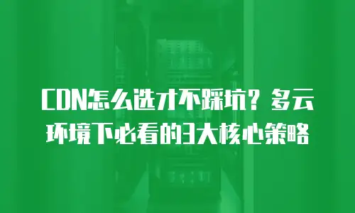 CDN怎么选才不踩坑？多云环境下必看的3大核心策略