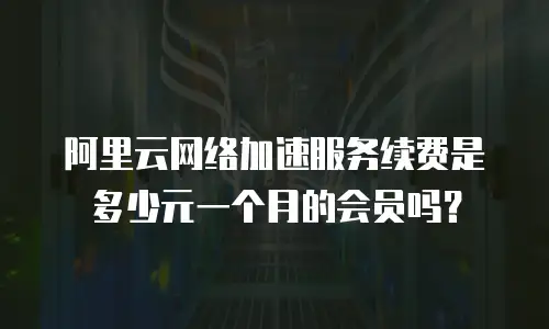 阿里云网络加速服务续费是多少元一个月的会员吗？