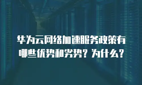华为云网络加速服务政策有哪些优势和劣势？为什么？