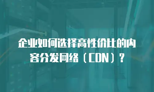 企业如何选择高性价比的内容分发网络（CDN）？