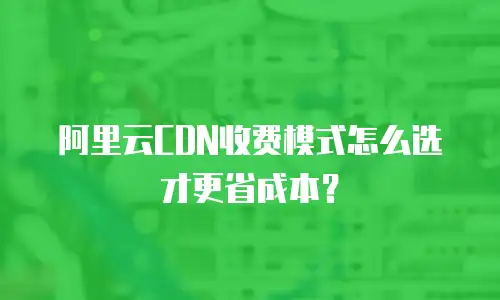 阿里云CDN收费模式怎么选才更省成本？