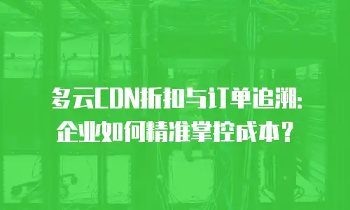 多云CDN折扣与订单追溯：企业如何精准掌控成本？
