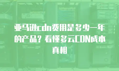 亚马逊cdn费用是多少一年的产品？看懂多云CDN成本真相