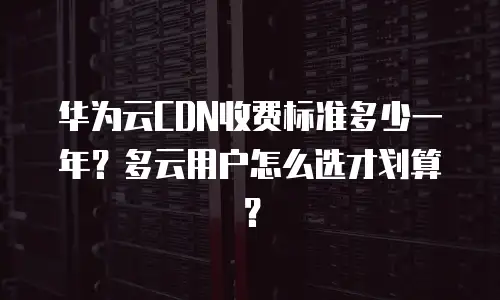 华为云CDN收费标准多少一年？多云用户怎么选才划算？